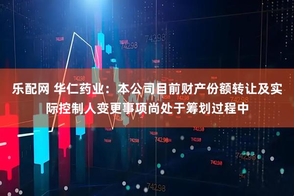 乐配网 华仁药业：本公司目前财产份额转让及实际控制人变更事项尚处于筹划过程中
