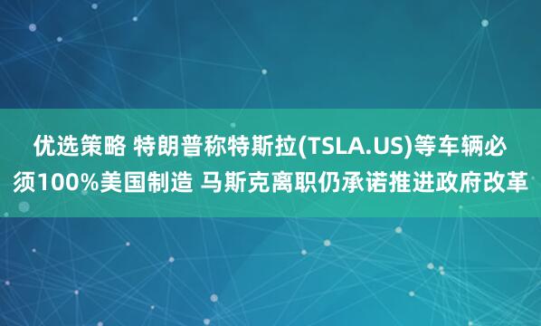 优选策略 特朗普称特斯拉(TSLA.US)等车辆必须100%美国制造 马斯克离职仍承诺推进政府改革