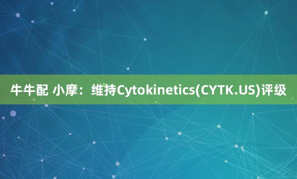 牛牛配 小摩：维持Cytokinetics(CYTK.US)评级