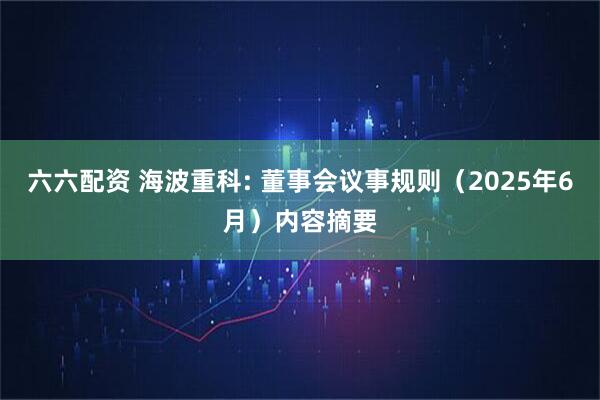 六六配资 海波重科: 董事会议事规则（2025年6月）内容摘要