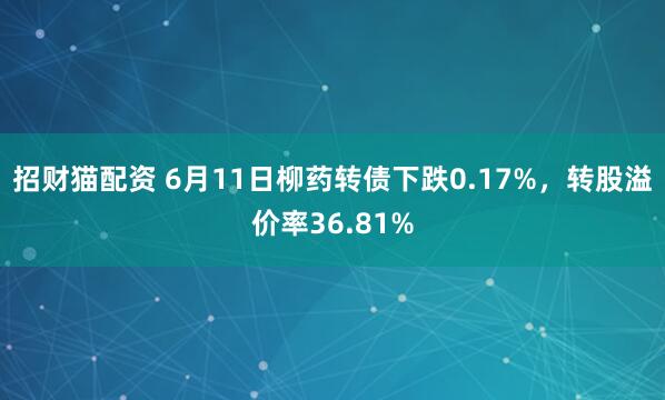 招财猫配资 6月11日柳药转债下跌0.17%，转股溢价率36.81%