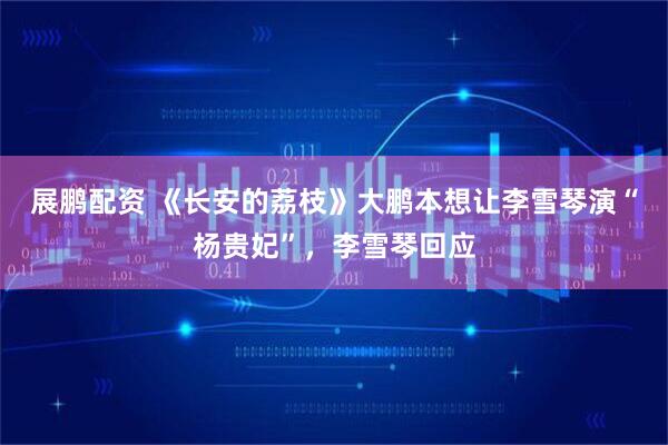展鹏配资 《长安的荔枝》大鹏本想让李雪琴演“杨贵妃”，李雪琴回应