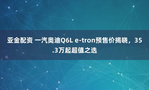 亚金配资 一汽奥迪Q6L e-tron预售价揭晓，35.3万起超值之选