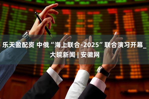 乐天盈配资 中俄“海上联合-2025”联合演习开幕_大皖新闻 | 安徽网