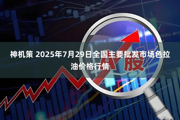 神机策 2025年7月29日全国主要批发市场色拉油价格行情