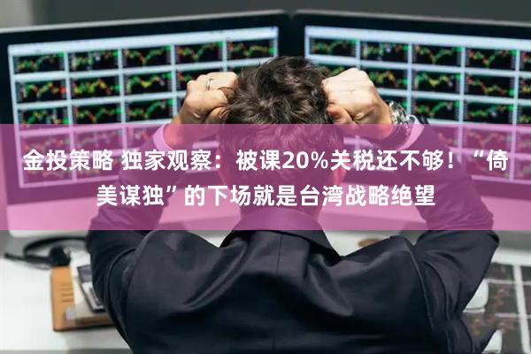 金投策略 独家观察：被课20%关税还不够！“倚美谋独”的下场就是台湾战略绝望