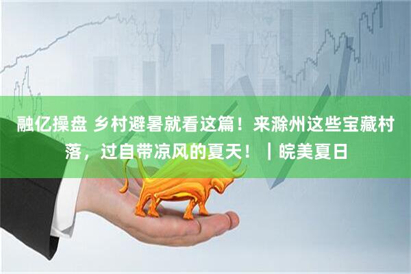 融亿操盘 乡村避暑就看这篇！来滁州这些宝藏村落，过自带凉风的夏天！｜皖美夏日