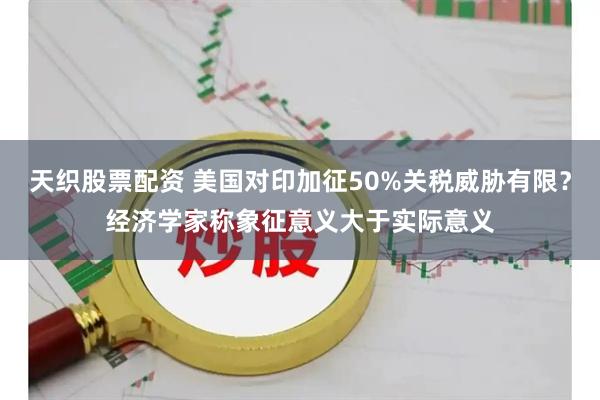 天织股票配资 美国对印加征50%关税威胁有限？经济学家称象征意义大于实际意义