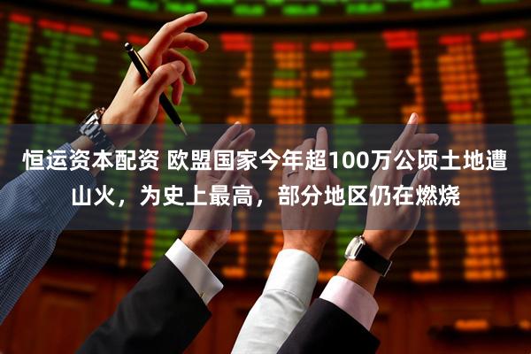 恒运资本配资 欧盟国家今年超100万公顷土地遭山火，为史上最高，部分地区仍在燃烧