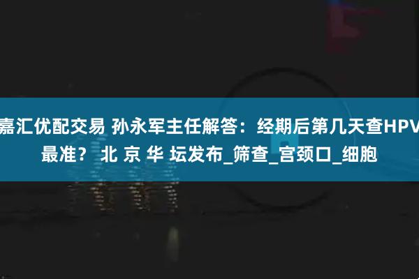 嘉汇优配交易 孙永军主任解答：经期后第几天查HPV最准？ 北 京 华 坛发布_筛查_宫颈口_细胞