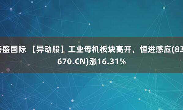 港盛国际 【异动股】工业母机板块高开，恒进感应(838670.CN)涨16.31%