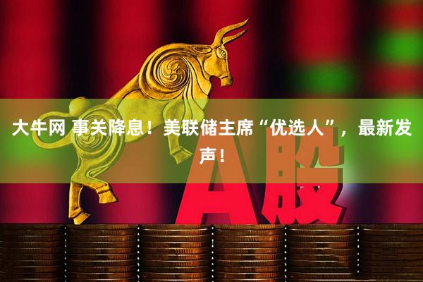 大牛网 事关降息！美联储主席“优选人”，最新发声！