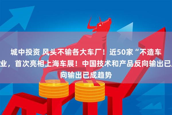 城中投资 风头不输各大车厂！近50家“不造车”的企业，首次亮相上海车展！中国技术和产品反向输出已成趋势