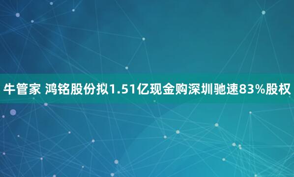 牛管家 鸿铭股份拟1.51亿现金购深圳驰速83%股权