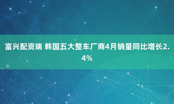 富兴配资端 韩国五大整车厂商4月销量同比增长2.4%