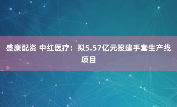 盛康配资 中红医疗：拟5.57亿元投建手套生产线项目