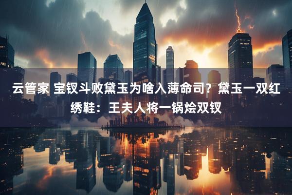 云管家 宝钗斗败黛玉为啥入薄命司？黛玉一双红绣鞋：王夫人将一锅烩双钗
