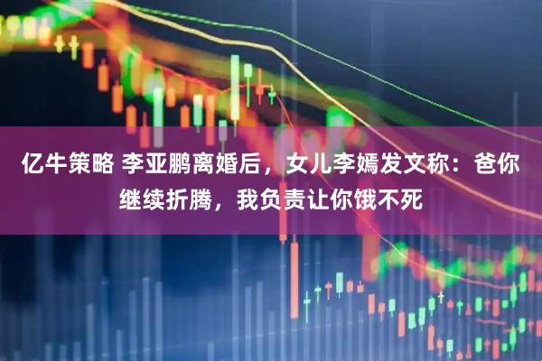 亿牛策略 李亚鹏离婚后，女儿李嫣发文称：爸你继续折腾，我负责让你饿不死