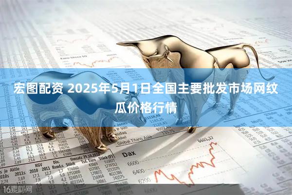 宏图配资 2025年5月1日全国主要批发市场网纹瓜价格行情