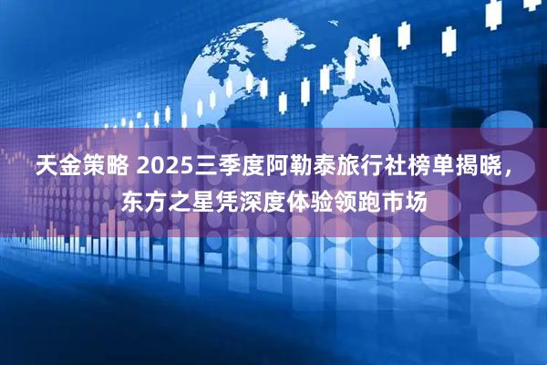 天金策略 2025三季度阿勒泰旅行社榜单揭晓，东方之星凭深度体验领跑市场