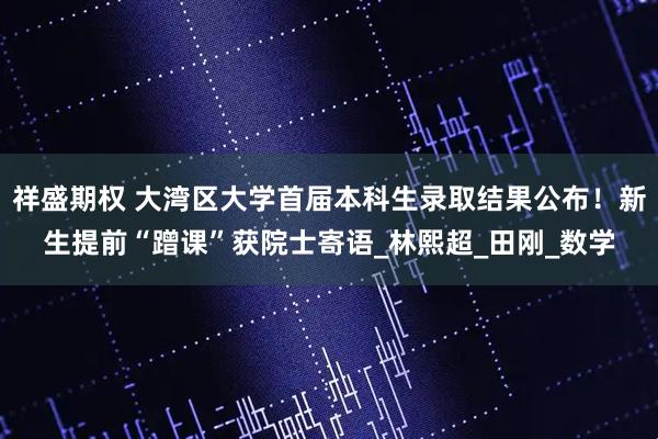祥盛期权 大湾区大学首届本科生录取结果公布！新生提前“蹭课”获院士寄语_林熙超_田刚_数学