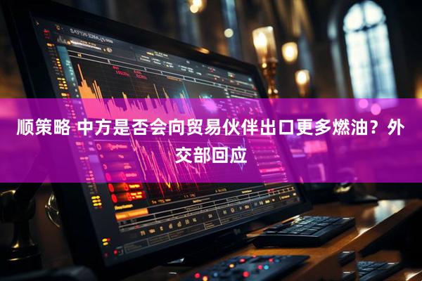 顺策略 中方是否会向贸易伙伴出口更多燃油？外交部回应