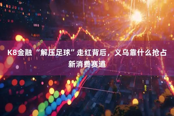 K8金融 “解压足球”走红背后，义乌靠什么抢占新消费赛道